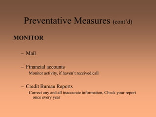 Preventative Measures (cont’d)
MONITOR
– Mail
– Financial accounts
Monitor activity, if haven’t received call
– Credit Bureau Reports
Correct any and all inaccurate information, Check your report
once every year
 