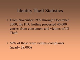 Identity Theft Statistics
• From November 1999 through December
2000, the FTC hotline processed 40,000
entries from consumers and victims of ID
Theft
• 69% of these were victims complaints
(nearly 28,000)
 