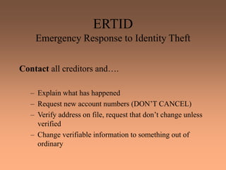 ERTID
Emergency Response to Identity Theft
Contact all creditors and….
– Explain what has happened
– Request new account numbers (DON’T CANCEL)
– Verify address on file, request that don’t change unless
verified
– Change verifiable information to something out of
ordinary
 