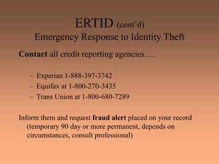 ERTID (cont’d)
Emergency Response to Identity Theft
Contact all credit reporting agencies….
– Experian 1-888-397-3742
– Equifax at 1-800-270-3435
– Trans Union at 1-800-680-7289
Inform them and request fraud alert placed on your record
(temporary 90 day or more permanent, depends on
circumstances, consult professional)
 