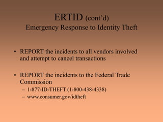 ERTID (cont’d)
Emergency Response to Identity Theft
• REPORT the incidents to all vendors involved
and attempt to cancel transactions
• REPORT the incidents to the Federal Trade
Commission
– 1-877-ID-THEFT (1-800-438-4338)
– www.consumer.gov/idtheft
 