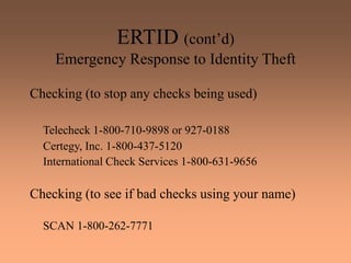 ERTID (cont’d)
Emergency Response to Identity Theft
Checking (to stop any checks being used)
Telecheck 1-800-710-9898 or 927-0188
Certegy, Inc. 1-800-437-5120
International Check Services 1-800-631-9656
Checking (to see if bad checks using your name)
SCAN 1-800-262-7771
 