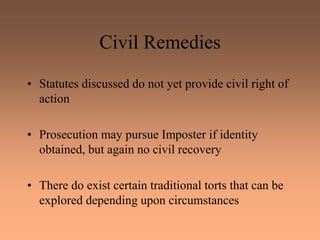 Civil Remedies
• Statutes discussed do not yet provide civil right of
action
• Prosecution may pursue Imposter if identity
obtained, but again no civil recovery
• There do exist certain traditional torts that can be
explored depending upon circumstances
 