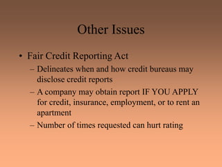 Other Issues
• Fair Credit Reporting Act
– Delineates when and how credit bureaus may
disclose credit reports
– A company may obtain report IF YOU APPLY
for credit, insurance, employment, or to rent an
apartment
– Number of times requested can hurt rating
 