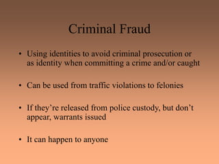 Criminal Fraud
• Using identities to avoid criminal prosecution or
as identity when committing a crime and/or caught
• Can be used from traffic violations to felonies
• If they’re released from police custody, but don’t
appear, warrants issued
• It can happen to anyone
 