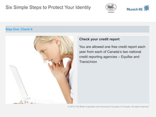 Six Simple Steps to Protect Your Identity



Step One: Check It


                                        Check your credit report

                                        You are allowed one free credit report each
                                        year from each of Canada’s two national
                                        credit reporting agencies – Equifax and
                                        TransUnion




                             © 2013 The Boiler Inspection and Insurance Company of Canada. All rights reserved.
 