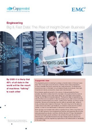 Capgemini view
The engineering sector is starting to undergo a transformation in the way it uses
data. This is true right across the sector, whether what is being engineered
is small, wearable devices for personal use, medical devices, connected and
autonomous cars, or the fabric of our industrial infrastructure (power, heat, light,
industrial processes), produced by large-scale manufacturers.
We anticipate significant growth in the volume of data generated by these
activities. By 2020 it is likely that 40% of all data in the world will be the result of
machines “talking” to each other; there will be up to 200 billion sensor-based
“things” and 30 billion connected devices1
. The sector is likely to experience the
network effect of an ecosystem of devices bringing much wider value to both the
consumer and the industry as a whole – indeed, this is already occurring in some
industries. Devices will increasingly have the ability to generate data, analyze it
in situ, and take action based on the result. The action may be for the device to
collect and process direct user feedback, to embed an instruction into another
system, or even to tune itself based on data about current performance.
Start-ups that can monetize data will be a significant force. After a long history of
focus on ERP systems, future engineering evolutions will instead be driven by the
data generated by products, machines and the Internet of Things. Monetization
and revenue/margin growth are likely to be achieved through the provision of
data services. It’s possible that previously high-margin products will become
commoditized, and that engineering organizations will instead battle for leadership
in the use of data.
By 2020 it is likely that
40% of all data in the
world will be the result
of machines “talking”
to each other
1	http://www.emc.com/leadership/digital-
universe/2014iview/internet-of-things.htm
Engineering
Big & Fast Data: The Rise of Insight-Driven Business
 