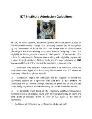 IDT Institute Admission Guidelines




At IDT, we offer Diploma, Advanced Diploma and Graduation Courses on
Fashion/Textile/Interior Design. Our University courses are all recognized
by the Government of India. We also have tie-up with IGI (International
Gemological Institute) offering short term Jewelry Designing course. The
eligibility for Undergraduate courses is 10+2 pattern of examination. The
criteria for admission in Graduate course along with eligibility requirement
is done through Aptitude, Attitude tests and Personal Interview at IDT
centre and for rest of the courses the admission is done directly.

 1. Candidates may apply for Prospectus form after Admission dates has
been announced, Application forms may be obtained from IDT centre or
may apply online through our website.

 2.   Candidates eligible for admission will be required to attend the
counseling session on a specified date and time at IDT centre. All
Candidates will be notified through mail/post or published on website are
compulsorily required to attend counseling on the date and time notified.

 3.   A Candidate must bring all the necessary certificates/documents
mentioned below (in original along with attested photocopy of each) and
bank drafts of requisite drawn in favor of IDT, Surat at the time of
counseling:

1. Certificate of 10th class for confirmation of date of birth.
 