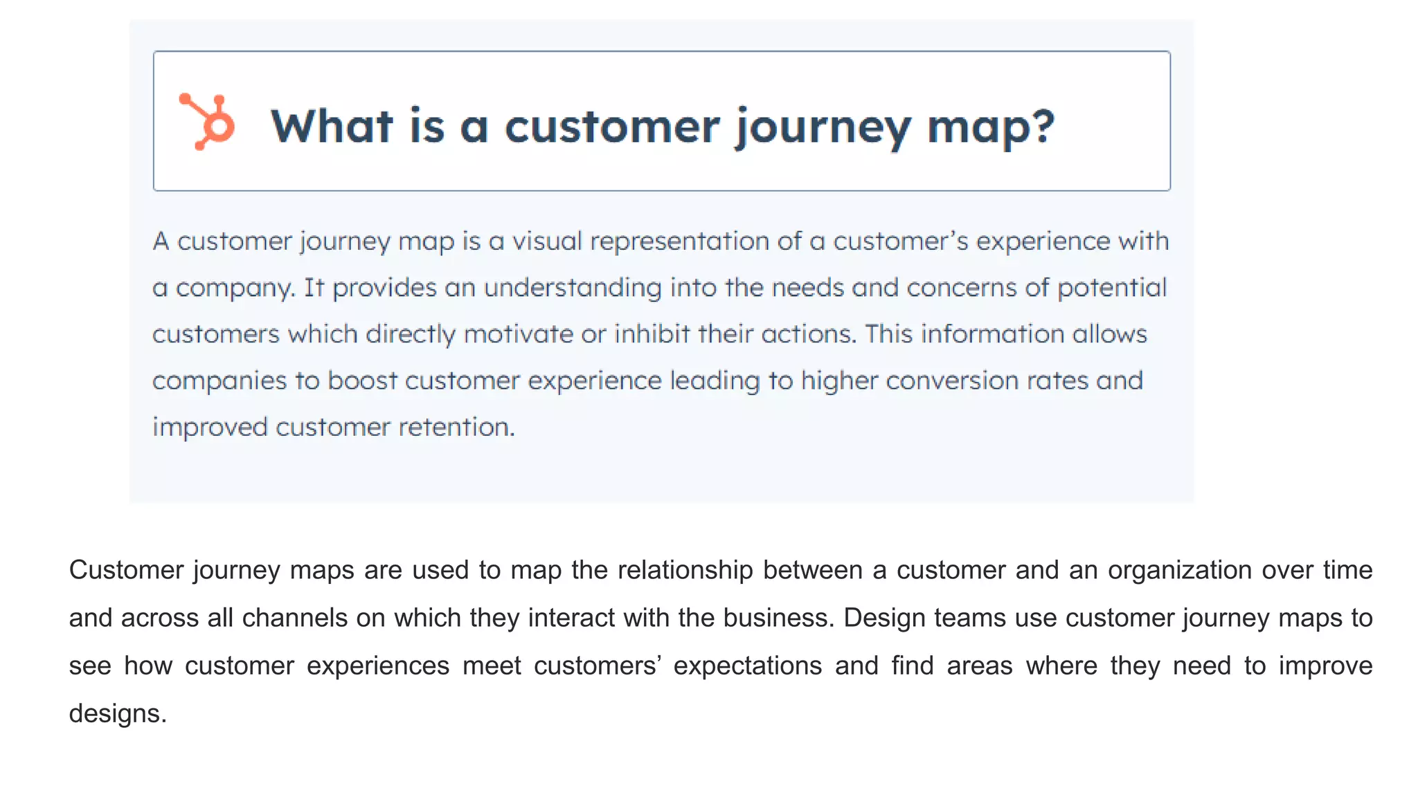Customer journey maps are used to map the relationship between a customer and an organization over time
and across all channels on which they interact with the business. Design teams use customer journey maps to
see how customer experiences meet customers’ expectations and find areas where they need to improve
designs.