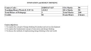 INNOVATION and DESIGN THINKING
Course objectives:
1. To explain the concept of design thinking for product and service development
2. To explain the fundamental concept of innovation and design thinking
3. To discuss the methods of implementing design thinking in the real world.
 