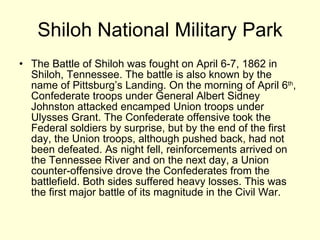 Shiloh National Military Park The Battle of Shiloh was fought on April 6-7, 1862 in Shiloh, Tennessee. The battle is also known by the name of Pittsburg’s Landing. On the morning of April 6 th , Confederate troops under General Albert Sidney Johnston attacked encamped Union troops under Ulysses Grant. The Confederate offensive took the Federal soldiers by surprise, but by the end of the first day, the Union troops, although pushed back, had not been defeated. As night fell, reinforcements arrived on the Tennessee River and on the next day, a Union counter-offensive drove the Confederates from the battlefield. Both sides suffered heavy losses. This was the first major battle of its magnitude in the Civil War. 