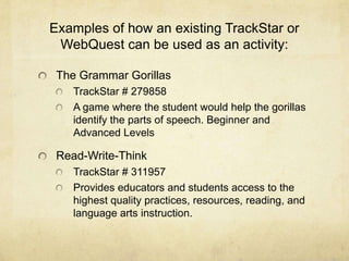 Examples of how an existing TrackStar or WebQuest can be used as an activity:The Grammar GorillasTrackStar # 279858A game where the student would help the gorillas identify the parts of speech. Beginner and Advanced LevelsRead-Write-ThinkTrackStar # 311957Provides educators and students access to the highest quality practices, resources, reading, and language arts instruction.