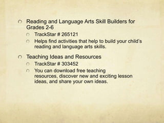 Reading and Language Arts Skill Builders for Grades 2-6TrackStar # 265121Helps find activities that help to build your child’s reading and language arts skills.Teaching Ideas and ResourcesTrackStar # 303452You can download free teaching resources, discover new and exciting lesson ideas, and share your own ideas.