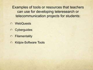 Examples of tools or resources that teachers can use for developing teleresearch or telecommunication projects for students:WebQuestsCyberguidesFilamentalityKidpix-Software Tools