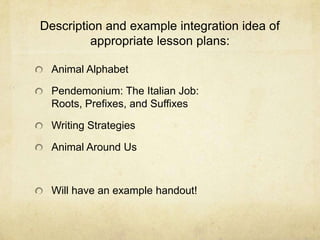 Description and example integration idea of appropriate lesson plans:Animal AlphabetPendemonium: The Italian Job: Roots, Prefixes, and SuffixesWriting StrategiesAnimal Around UsWill have an example handout!