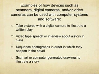 Examples of how devices such as scanners, digital cameras, and/or video cameras can be used with computer systems and software: Take pictures with a digital camera to illustrate a written playVideo tape speech or interview about a story in classSequence photographs in order in which they happen in the novelScan art or computer generated drawings to illustrate a story 