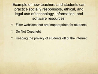 Example of how teachers and students can practice socially responsible, ethical, and legal use of technology, information, and software resources:Filter websites that are inappropriate for studentsDo Not CopyrightKeeping the privacy of students off of the internet