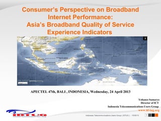 Consumer’s Perspective on Broadband
Internet Performance:
Asia’s Broadband Quality of Service
Experience Indicators

APECTEL 47th, BALI , INDONESIA, Wednesday, 24 April 2013
Yohanes Sumaryo
Director of ICT
Indonesia Telecommunications Users Group

www.id-tug.org
Indonesia Telecommunications Users Group ( IDTUG ) - 10/30/13

1

 