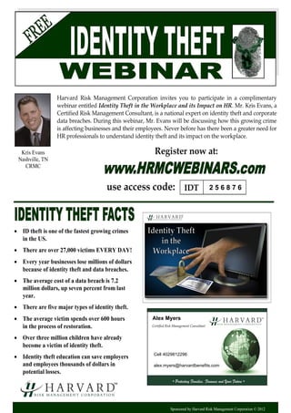 Sponsored by Harvard Risk Management Corporation © 2012
Harvard Risk Management Corporation invites you to participate in a complimentary
webinar entitled Identity Theft in the Workplace and its Impact on HR. Mr. Kris Evans, a
Certified Risk Management Consultant, is a national expert on identity theft and corporate
data breaches. During this webinar, Mr. Evans will be discussing how this growing crime
is affecting businesses and their employees. Never before has there been a greater need for
HR professionals to understand identity theft and its impact on the workplace.
 ID theft is one of the fastest growing crimes
in the US.
 There are over 27,000 victims EVERY DAY!
 Every year businesses lose millions of dollars
because of identity theft and data breaches.
 The average cost of a data breach is 7.2
million dollars, up seven percent from last
year.
 There are five major types of identity theft.
 The average victim spends over 600 hours
in the process of restoration.
 Over three million children have already
become a victim of identity theft.
 Identity theft education can save employers
and employees thousands of dollars in
potential losses.
Register now at:
use access code:
Kris Evans
Nashville, TN
CRMC
IDT
Certified Risk Management Consultant
• Protecting Families, Finances and Your Future •
2 5 6 8 7 6
Alex Myers
Cell 4029812296
alex.myers@harvardbenefits.com
 