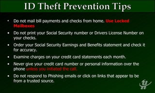 Do not mail bill payments and checks from home.  Use Locked Mailboxes Do not print your Social Security number or Drivers License Number on your checks. Order your Social Security Earnings and Benefits statement and check it for accuracy. Examine charges on your credit card statements each month. Never give your credit card number or personal information over the phone  unless you initiated the call. Do not respond to Phishing emails or click on links that appear to be from a trusted source. 