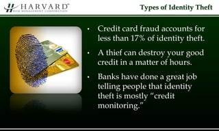 • Credit card fraud accounts for
less than 17% of identity theft.
• A thief can destroy your good
credit in a matter of hours.
• Banks have done a great job
telling people that identity
theft is mostly “credit
monitoring.”
Types of Identity Theft
 