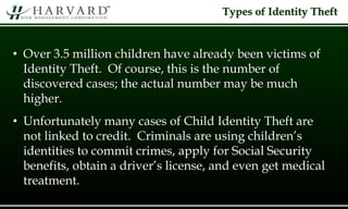 Types of Identity Theft
• Over 3.5 million children have already been victims of
Identity Theft. Of course, this is the number of
discovered cases; the actual number may be much
higher.
• Unfortunately many cases of Child Identity Theft are
not linked to credit. Criminals are using children’s
identities to commit crimes, apply for Social Security
benefits, obtain a driver’s license, and even get medical
treatment.
 