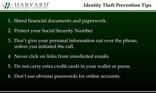 Identity Theft Prevention Tips
1. Shred financial documents and paperwork.
2. Protect your Social Security Number.
3. Don’t give your personal information out over the phone,
unless you initiated the call.
4. Never click on links from unsolicited emails.
5. Do not carry extra credit cards in your wallet or purse.
6. Don’t use obvious passwords for online accounts.
 