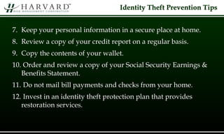 Identity Theft Prevention Tips
7. Keep your personal information in a secure place at home.
8. Review a copy of your credit report on a regular basis.
9. Copy the contents of your wallet.
10. Order and review a copy of your Social Security Earnings &
Benefits Statement.
11. Do not mail bill payments and checks from your home.
12. Invest in an identity theft protection plan that provides
restoration services.
 
