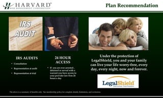 Plan Recommendation
IRS AUDITS
• Consultation
• Representation at audit
• Representation at trial
24 HOUR
ACCESS
• If you are ever arrested ,
detained or served with a
warrant you have access to
your provider law firm 24
hours a day
Under the protection of
LegalShield, you and your family
can live your life worry-free, every
day, every night, now and forever.
The above is a summary of benefits only. See membership policy for complete details, limitations, and exclusions.
 