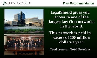 Plan Recommendation
LegalShield gives you
access to one of the
largest law firm networks
in the world.
This network is paid in
excess of 100 million
dollars a year.
Total Access – Total Freedom
 