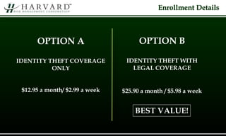 Enrollment Details
OPTION A
IDENTITY THEFT COVERAGE
ONLY
$12.95 a month/ $2.99 a week
OPTION B
IDENTITY THEFT WITH
LEGAL COVERAGE
$25.90 a month / $5.98 a week
BEST VALUE!
 