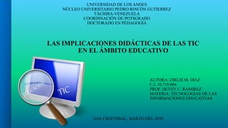 UNIVERSIDAD DE LOS ANDES
NÚCLEO UNIVERSITARIO PEDRO RINCÓN GUTIERREZ
TÁCHIRA-VENEZUELA
COORDINACIÓN DE POTSGRADO
DOCTORADO EN PEDAGOGÍA
LAS IMPLICACIONES DIDÁCTICAS DE LAS TIC
EN EL ÁMBITO EDUCATIVO
AUTORA: ZIRLIS M. DÍAZ
C.I. 10.719.066
PROF. DEYSY C. RAMIREZ
MATERIA: TECNOLOGÍAS DE LAS
INFORMACIONES EDUCATIVAS
SAN CRISTÓBAL, MARZO DEL 2020
 