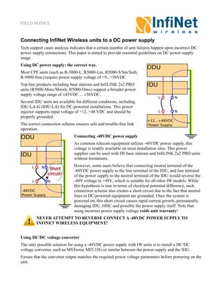FIELD NOTICE
Connecting InfiNet Wireless units to a DC power supply
Tech support cases analysis indicates that a certain number of unit failures happen upon incorrect DC
power supply connections. This paper is aimed to provide essential guidelines on DC power supply
usage.
Using DC power supply: the correct way.
Most CPE units (such as R-5000-L, R5000-Lm, R5000-S/Sm/Smb,
R-5000-Smc) require power supply voltage of +9...+56VDC.
Top-line products including base stations and InfiLINK 2x2 PRO
units (R5000-Mmx/Mmxb, R5000-Omx) support a broader power
supply voltage range of ±43VDC ... ±56VDC.
Several IDU units are available for different conditions, including
IDU-LA-G (IDU-LA) for DC-powered installations. This power
injector supports input voltage of +12..+48 VDC and should be
properly grounded.
The correct connection scheme ensures safe and trouble-free link
operation.
Connecting -48VDC power supply
As common telecom equipment utilizes -48VDC power supply, this
voltage is readily available on most installation sites. This power
supplies can be used with IW base stations and InfiLINK 2x2 PRO units
without limitations.
However, some users believe that connecting neutral terminal of the
-48VDC power supply to the line terminal of the IDU, and line terminal
of the power supply to the neutral terminal of the IDU would reverse the
-48V voltage to +48V, which is suitable for all other IW models. While
this hypothesis is true in terms of electrical potential difference, such
connection scheme also creates a short circuit due to the fact that neutral
lines in DC-powered equipment are grounded. Once the system is
powered on, this short circuit causes rapid current growth, permanently
damaging IDU, ODU and possibly the power supply itself. Note that
using incorrect power supply voltage voids unit warranty!
NEVER ATTEMPT TO REVERSE CONNECT A -48VDC POWER SUPPLY TO
INFINET WIRELESS EQUIPMENT!
Using DC/DC voltage converter
The only possible solution for using a -48VDC power supply with IW units is to install a DC/DC
voltage converter, such as MSTronic MIT-35G or similar between the power supply and the IDU.
Ensure that the converter output matches the required power voltage parameters before powering on the
unit.
 