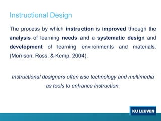 Instructional Design
The process by which instruction is improved through the
analysis of learning needs and a systematic design and
development of learning environments and materials.
(Morrison, Ross, & Kemp, 2004).


Instructional designers often use technology and multimedia
              as tools to enhance instruction.
 