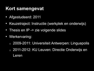 Kort samengevat
• Afgestudeerd: 2011
• Keuzetraject: Instructie (werkplek en onderwijs)
• Thesis en IP -> zie volgende slides
• Werkervaring:
  o   2009-2011: Universiteit Antwerpen: Linguapolis
  o   2011-2012: KU Leuven: Directie Onderwijs en
      Leren
 