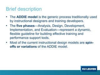 Brief description
• The ADDIE model is the generic process traditionally used
  by instructional designers and training developers.
• The five phases—Analysis, Design, Development,
  Implementation, and Evaluation—represent a dynamic,
  flexible guideline for building effective training and
  performance support tools.
• Most of the current instructional design models are spin-
  offs or variations of the ADDIE model.
 