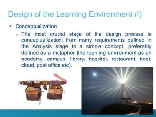 Design of the Learning Environment (I)
• Conceptualization
  o   The most crucial stage of the design process is
      conceptualization: from many requirements defined in
      the Analysis stage to a simple concept, preferably
      defined as a metaphor (the learning environment as an
      academy, campus, library, hospital, restaurant, boat,
      cloud, post office etc).
 