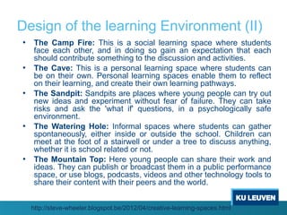 Design of the learning Environment (II)
• The Camp Fire: This is a social learning space where students
    face each other, and in doing so gain an expectation that each
    should contribute something to the discussion and activities.
•   The Cave: This is a personal learning space where students can
    be on their own. Personal learning spaces enable them to reflect
    on their learning, and create their own learning pathways.
•   The Sandpit: Sandpits are places where young people can try out
    new ideas and experiment without fear of failure. They can take
    risks and ask the 'what if' questions, in a psychologically safe
    environment.
•   The Watering Hole: Informal spaces where students can gather
    spontaneously, either inside or outside the school. Children can
    meet at the foot of a stairwell or under a tree to discuss anything,
    whether it is school related or not.
•   The Mountain Top: Here young people can share their work and
    ideas. They can publish or broadcast them in a public performance
    space, or use blogs, podcasts, videos and other technology tools to
    share their content with their peers and the world.


    http://steve-wheeler.blogspot.be/2012/04/creative-learning-spaces.html
 
