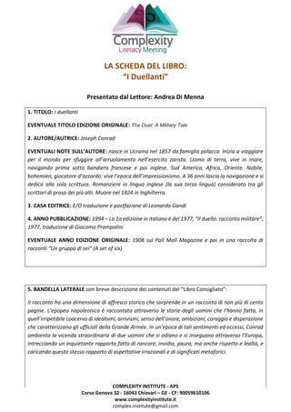COMPLEXITY INSTITUTE - APS
Corso Genova 32 - 16043 Chiavari – GE - CF: 90059610106
www.complexityinstitute.it
complex.institute@gmail.com
LA SCHEDA DEL LIBRO:
“I Duellanti”
Presentato dal Lettore: Andrea Di Menna
1. TITOLO: I duellanti
EVENTUALE TITOLO EDIZIONE ORIGINALE: The Duel: A Military Tale
2. AUTORE/AUTRICE: Joseph Conrad
EVENTUALI NOTE SULL’AUTORE: nasce in Ucraina nel 1857 da famiglia polacca. Inizia a viaggiare
per il mondo per sfuggire all’arruolamento nell’esercito zarista. Uomo di terra, vive in mare,
navigando prima sotto bandiera francese e poi inglese. Sud America, Africa, Oriente. Nobile,
bohemien, giocatore d’azzardo: vive l’epoca dell’impressionismo. A 36 anni lascia la navigazione e si
dedica alla sola scrittura. Romanziere in lingua inglese (la sua terza lingua) considerato tra gli
scrittori di prosa dei più alti. Muore nel 1924 in Inghilterra.
3. CASA EDITRICE: E/O traduzione e postfazione di Leonardo Gandi
4. ANNO PUBBLICAZIONE: 1994 – La 1a edizione in italiano è del 1977, “Il duello: racconto militare”,
1977, traduzione di Giacomo Prampolini
EVENTUALE ANNO EDIZIONE ORIGINALE: 1908 sul Pall Mall Magazine e poi in una raccolta di
racconti “Un gruppo di sei” (A set of six)
5. BANDELLA LATERALE con breve descrizione dei contenuti del “Libro Consigliato”:
Il racconto ha una dimensione di affresco storico che sorprende in un racconto di non più di cento
pagine. L’epopea napoleonica è raccontata attraverso le storie degli uomini che l’hanno fatta, in
quell’irripetibile coacervo di idealismi, arrivismi, senso dell’onore, ambizioni, coraggio e disperazione
che caratterizzano gli ufficiali della Grande Armée. In un’epoca di tali sentimenti ed eccessi, Conrad
ambienta la vicenda straordinaria di due uomini che si odiano e si inseguono attraverso l’Europa,
intrecciando un inquietante rapporto fatto di rancore, invidia, paura, ma anche rispetto e lealtà, e
caricando questo stesso rapporto di aspettative irrazionali e di significati metaforici.
 