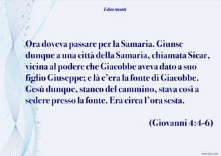 I due monti
Oradovevapassare perla Samaria. Giunse
dunque auna cittàdellaSamaria, chiamata Sicar,
vicina alpodere cheGiacobbeavevadato asuo
figlio Giuseppe;e làc’era la fontediGiacobbe.
Gesùdunque,stanco delcammino, stava cosìa
sederepressola fonte. Eracircal’ora sesta.
(Giovanni4:4-6)
 