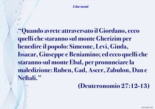 I due monti
“Quandoavrete attraversatoil Giordano, ecco
quelliche starannosul monte Gherizim per
benedire il popolo: Simeone, Levi, Giuda,
Issacar, Giuseppe e Beniamino; ed ecco quelli che
starannosul monte Ebal, per pronunciarela
maledizione: Ruben, Gad,Ascer, Zabulon, Dan e
Neftali.”
(Deuteronomio 27:12-13)
 