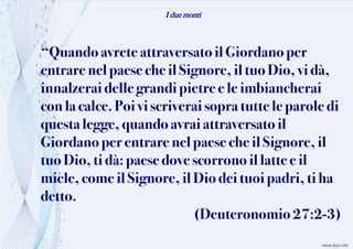 I due monti
“Quandoavrete attraversatoil Giordano per
entrarenelpaese cheilSignore, il tuo Dio, vi dà,
innalzeraidelle grandipietre ele imbiancherai
con la calce. Poi viscriveraisopra tuttele parole di
questa legge,quandoavraiattraversato il
Giordanoperentrare nelpaeseche il Signore, il
tuoDio,tidà:paesedove scorrono il latte e il
miele, comeilSignore,ilDiodeituoi padri, tiha
detto.
(Deuteronomio 27:2-3)
 
