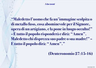 I due monti
“Maledettol’uomochefa un’immagine scolpitao
dimetallofuso,cosa abominevoleper il Signore,
operadiunartigiano,e lapone in luogo occulto!”
–E tutto ilpopolorisponderà edirà: “Amen”.
Maledettochi disprezzasuo padre o suamadre!”–
Etuttoil popolo dirà:“Amen”.”
(Deuteronomio 27:15-16)
 