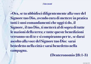 I due monti
«Ora, se tuubbidisci diligentemente allavoce del
Signore tuoDio,avendocuradimettere inpratica
tuttii suoicomandamentiche oggi ti do,il
Signore,il tuoDio,timetteràal di sopraditutte
le nazionidella terra;e tutte queste benedizioni
verrannosudi te e sicompiranno perte, se darai
ascoltoalla vocedelSignore tuo Dio: sarai
benedettonella città e saraibenedetto nella
campagna.
(Deuteronomio 28:1-3)
 