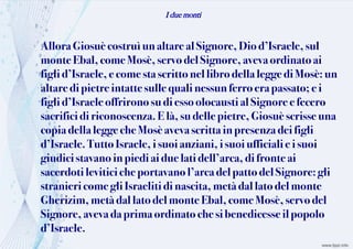 I due monti
Allora Giosuècostruì unaltare alSignore, Diod’Israele,sul
monteEbal, come Mosè, servo delSignore,avevaordinatoai
figli d’Israele,e come stascritto nellibrodella legge di Mosè: un
altaredi pietreintattesullequali nessun ferroerapassato;ei
figli d’Israeleoffrirono sudiessoolocausti al Signore efecero
sacrifici di riconoscenza.Elà,su delle pietre,Giosuè scrisse una
copia della leggeche Mosèavevascrittain presenzadeifigli
d’Israele. Tutto Israele,i suoi anziani,i suoi ufficiali ei suoi
giudici stavano inpiedi ai duelati dell’arca,difronte ai
sacerdoti levitici cheportavanol’arcadelpattodelSignore:gli
stranieri come gliIsraeliti di nascita, metàdallatodelmonte
Gherizim, metàdal latodelmonte Ebal,comeMosè,servo del
Signore, avevadaprimaordinato chesi benedicesseilpopolo
d’Israele.
 