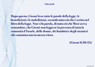 I due monti
Dopoquesto, Giosuèlessetuttele paroledella legge, le
benedizioni e le maledizioni,secondotuttociòche èscrittonel
librodella legge. Nonvi fu parola, di tutto ciò cheMosèaveva
comandato, cheGiosuènonleggesseinpresenzadi tuttala
comunità d’Israele,delledonne,dei bambini e degli stranieri
checamminavano in mezzo aloro.
(Giosuè 8:30-35)
 