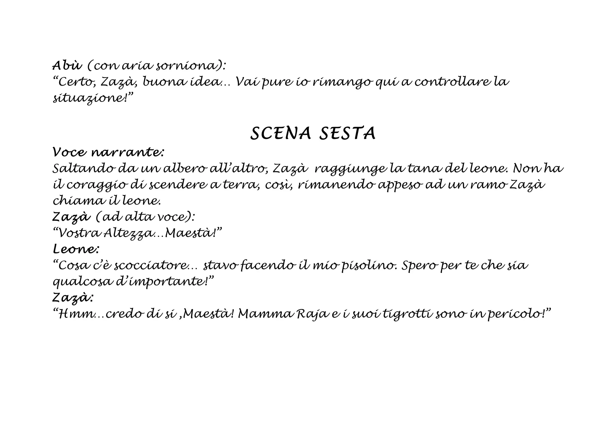 Abù (con aria sorniona):
“Certo, Zazà, buona idea… Vai pure io rimango qui a controllare la
situazione!”


                            SCENA SESTA
Voce na rrant e:
Saltando da un albero all’altro, Zazà raggiunge la tana del leone. Non ha
il coraggio di scendere a terra, così, rimanendo appeso ad un ramo Zazà
chiama il leone.
Zazà (ad alta voce):
“Vostra Altezza…Maestà!”
Leon e:
“Cosa c’è scocciatore… stavo facendo il mio pisolino. Spero per te che sia
qualcosa d’importante!”
Zazà:
“Hmm…credo di si ,Maestà! Mamma Raja e i suoi tigrotti sono in pericolo!”
 