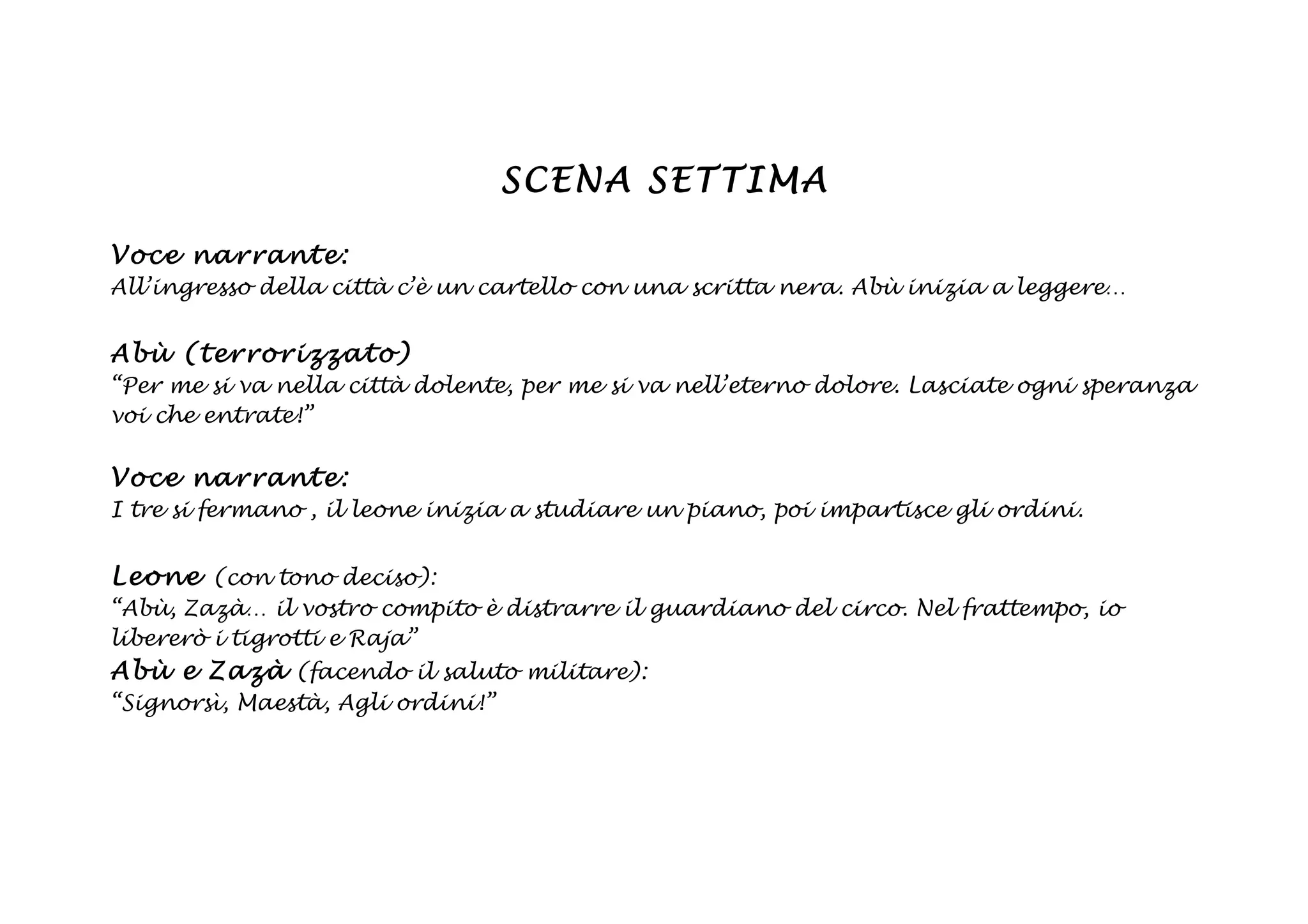 SCENA SETTIMA

Voce na rrant e:
All’ingresso della città c’è un cartello con una scritta nera. Abù inizia a leggere…


Abù (t erro rizzato)
“Per me si va nella città dolente, per me si va nell’eterno dolore. Lasciate ogni speranza
voi che entrate!”

Voce na rrant e:
I tre si fermano , il leone inizia a studiare un piano, poi impartisce gli ordini.


Leon e (con tono deciso):
“Abù, Zazà… il vostro compito è distrarre il guardiano del circo. Nel frattempo, io
libererò i tigrotti e Raja”
Abù e Z azà (facendo il saluto militare):
“Signorsì, Maestà, Agli ordini!”
 