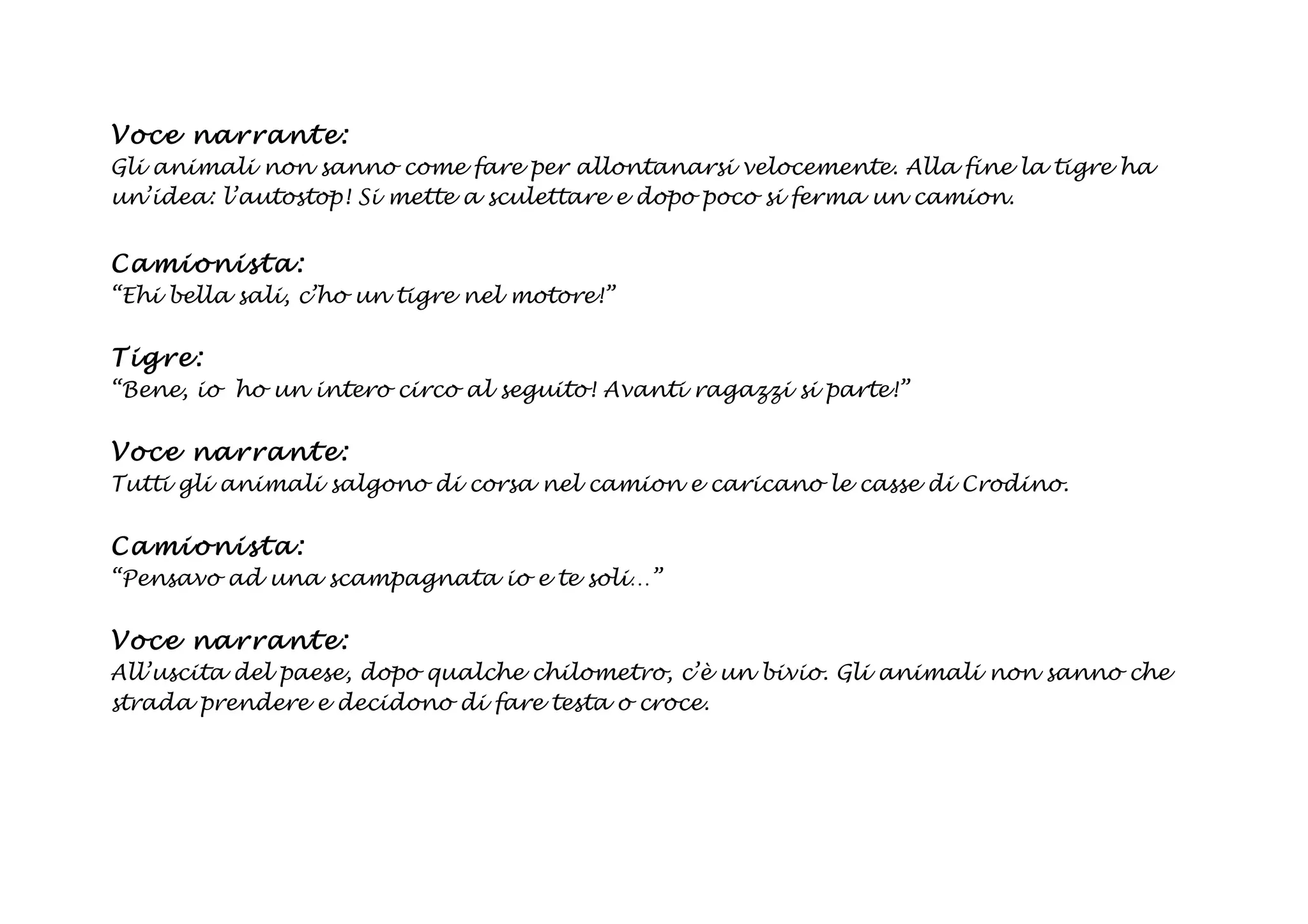 Voce na rrant e:
Gli animali non sanno come fare per allontanarsi velocemente. Alla fine la tigre ha
un’idea: l’autostop! Si mette a sculettare e dopo poco si ferma un camion.


Ca mi onista :
“Ehi bella sali, c’ho un tigre nel motore!”

Tig re:
“Bene, io ho un intero circo al seguito! Avanti ragazzi si parte!”

Voce na rrant e:
Tutti gli animali salgono di corsa nel camion e caricano le casse di Crodino.

Ca mi onista :
“Pensavo ad una scampagnata io e te soli…”

Voce na rrant e:
All’uscita del paese, dopo qualche chilometro, c’è un bivio. Gli animali non sanno che
strada prendere e decidono di fare testa o croce.
 
