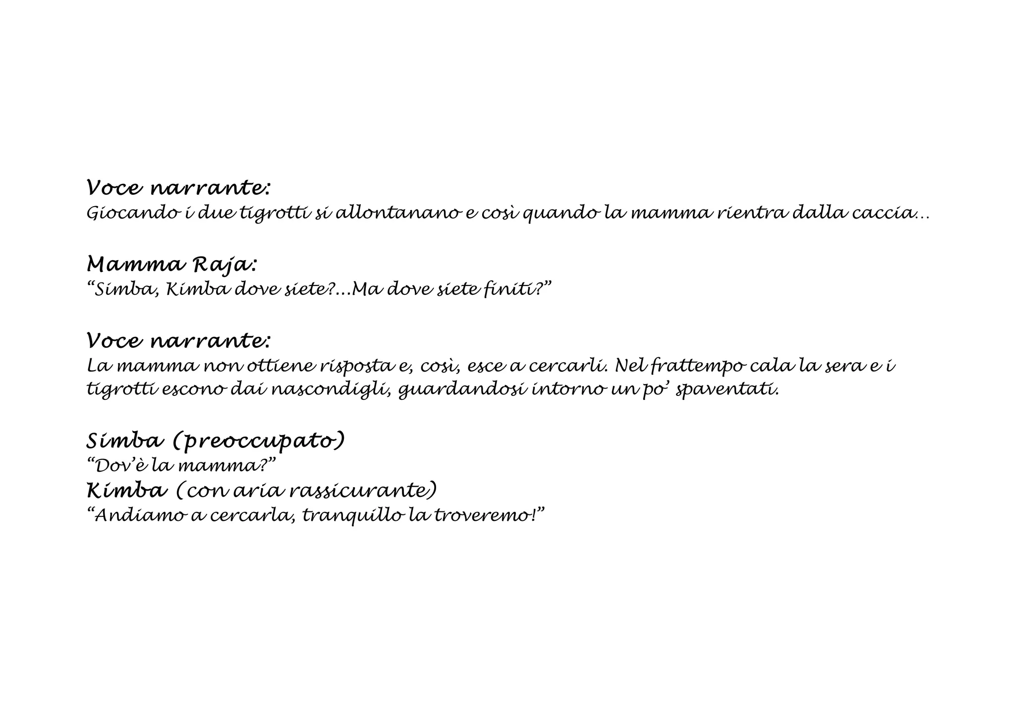 Voce na rrant e:
Giocando i due tigrotti si allontanano e così quando la mamma rientra dalla caccia…


Ma mma Ra ja :
“Simba, Kimba dove siete?...Ma dove siete finiti?”


Voce na rrant e:
La mamma non ottiene risposta e, così, esce a cercarli. Nel frattempo cala la sera e i
tigrotti escono dai nascondigli, guardandosi intorno un po’ spaventati.


Si mba (p reoccupato)
“Dov’è la mamma?”
Ki mb a (con aria rassicurante)
“Andiamo a cercarla, tranquillo la troveremo!”
 